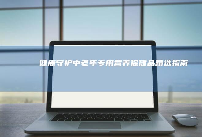 健康守护：中老年专用营养保健品精选指南